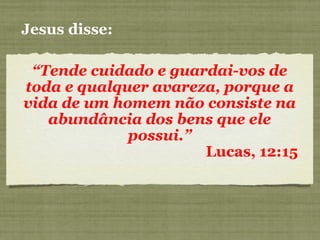 Jesus disse:
“Tende cuidado e guardai-vos de
toda e qualquer avareza, porque a
vida de um homem não consiste na
abundância dos bens que ele
possui.”
Lucas, 12:15
 