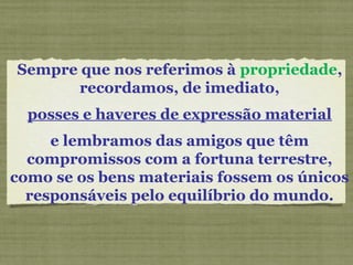 Sempre que nos referimos à propriedade,
recordamos, de imediato,
posses e haveres de expressão material
e lembramos das amigos que têm
compromissos com a fortuna terrestre,
como se os bens materiais fossem os únicos
responsáveis pelo equilíbrio do mundo.
 