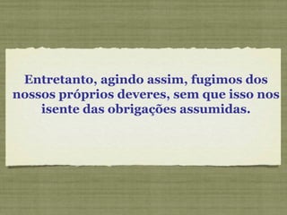 Entretanto, agindo assim, fugimos dos
nossos próprios deveres, sem que isso nos
isente das obrigações assumidas.
 