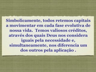 Simbolicamente, todos retemos capitais
a movimentar em cada fase evolutiva de
nossa vida. Temos valiosos créditos,
através dos quais Deus nos considera
iguais pela necessidade e,
simultaneamente, nos diferencia um
dos outros pela aplicação .
 