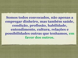 Somos todos convocados, não apenas a
empregar dinheiro, mas também saúde,
condição, profissão, habilidade,
entendimento, cultura, relações e
possibilidades outras que tenhamos, em
favor dos outros.
 