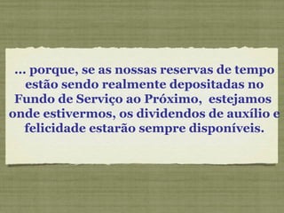 ... porque, se as nossas reservas de tempo
estão sendo realmente depositadas no
Fundo de Serviço ao Próximo, estejamos
onde estivermos, os dividendos de auxílio e
felicidade estarão sempre disponíveis.
 