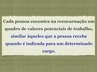 Cada pessoa encontra na reencarnação um
quadro de valores potenciais de trabalho,
similar àqueles que a pessoa recebe
quando é indicada para um determinado
cargo.
 