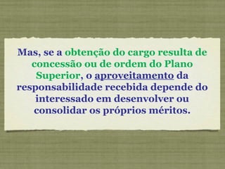 Mas, se a obtenção do cargo resulta de
concessão ou de ordem do Plano
Superior, o aproveitamento da
responsabilidade recebida depende do
interessado em desenvolver ou
consolidar os próprios méritos.
 
