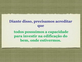 Diante disso, precisamos acreditar
que
todos possuímos a capacidade
para investir na edificação do
bem, onde estivermos.
 