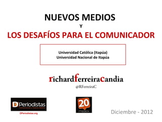 NUEVOS MEDIOS
                                    Y
LOS DESAFÍOS PARA EL COMUNICADOR
                        Universidad Católica (Itapúa)
                       Universidad Nacional de Itapúa




                     richardferreiracandia
                                 @RFerreiraC




  DPeriodistas.org                                      Diciembre - 2012
 