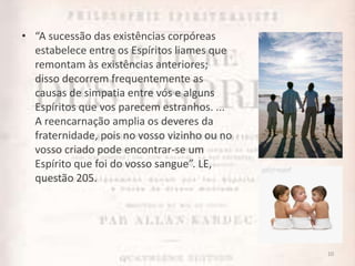 • “A sucessão das existências corpóreas
estabelece entre os Espíritos liames que
remontam às existências anteriores;
disso decorrem frequentemente as
causas de simpatia entre vós e alguns
Espíritos que vos parecem estranhos. ...
A reencarnação amplia os deveres da
fraternidade, pois no vosso vizinho ou no
vosso criado pode encontrar-se um
Espírito que foi do vosso sangue”. LE,
questão 205.
10
 