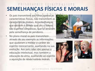 SEMELHANÇAS FÍSICAS E MORAIS
• Os pais transmitem aos filhos apenas as
características físicas, não transmitem as
características morais. As semelhanças
que existem é devido que uns e outros
são espíritos simpáticos, que se atraíram
pela semelhança de pendores.
• No plano moral os pais transmitem
através de seu exemplo as informações
que ajudaram a moldar o caráter do
espírito reencarnante, auxiliando na sua
evolução. Aos pais cabe não apenas a
educação intelectual, mas também a
educação da alma, auxiliando ao espírito
a aquisição de novos valores morais.
11
 