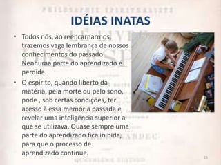 IDÉIAS INATAS
• Todos nós, ao reencarnarmos,
trazemos vaga lembrança de nossos
conhecimentos do passado.
Nenhuma parte do aprendizado é
perdida.
• O espírito, quando liberto da
matéria, pela morte ou pelo sono,
pode , sob certas condições, ter
acesso à essa memória passada e
revelar uma inteligência superior a
que se utilizava. Quase sempre uma
parte do aprendizado fica inibida,
para que o processo de
aprendizado continue. 15
 