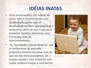 IDÉIAS INATAS
• Uma encarnação é um reflexo da
outra. Não é simplesmente uma
continuação, posto que na
erraticidade também aprendemos e
evoluímos, além de que o processo
evolutivo também demanda uma
intrincada rede de
relacionamentos.
• As “faculdades extraordinárias” são
as lembranças do passado;
progresso anterior da alma, mas de
que ela não tem consciência. Os
corpos mudam, mas o Espírito não
muda, embora troque a vestimenta. 16
 