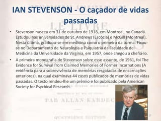 IAN STEVENSON - O caçador de vidas
passadas
• Stevenson nasceu em 31 de outubro de 1918, em Montreal, no Canadá.
Estudou nas universidades de St. Andrews (Escócia) e McGill (Montreal).
Nesta última, graduou-se em medicina como o primeiro da turma. Fixou-
se no Departamento de Neurologia e Psiquiatria da Faculdade de
Medicina da Universidade da Virgínia, em 1957, onde chegou a chefiá-lo.
• A primeira monografia de Stevenson sobre esse assunto, de 1961, foi The
Evidence for Survival from Claimed Memories of Former Incarnations (A
evidência para a sobrevivência de memórias resgatadas de encarnações
anteriores), na qual examinava 44 casos publicados de memórias de vidas
passadas. O texto rendeu-lhe um prêmio e foi publicado pela American
Society for Psychical Research.
17
 