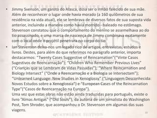 • Jimmy Svenson, um garoto do Alasca, dizia ser o irmão falecido de sua mãe.
Além de reconhecer o lugar onde havia morado (a 160 quilômetros de sua
residência na vida atual), ele se lembrava de diversos fatos de sua suposta vida
anterior, incluindo a maneira como havia morrido - baleado no estômago.
Stevenson constatou que o comportamento do menino se assemelhava ao do
tio assassinado, e uma marca de nascença de Jimmy combinava exatamente
com o local onde o projétil penetrara no corpo do tio.
• Ian Stevenson deixa-nos um legado rico de artigos, entrevistas, estudos e
livros. Destes, para além do que referimos no parágrafo anterior, importa
destacarmos: “Twenty Cases Suggestive of Reincarnation”(“Vinte Casos
Sugestivos de Reencarnação”); “Children Who Remember Previous Lives”
(“Crianças que se Lembram de Vidas Passadas”); “Where Reincarnation and
Biology Intersect” (“Onde a Reencarnação e a Biologia se Intersectam”);
“Unlearned Language: New Studies in Xenoglossy” (“Linguagem Desconhecida:
Novos Estudos sobre a Xenoglossia”) e “European Cases of the Reincarnation
Type”(“Casos de Reencarnação na Europa”).
Uma vez que estas obras não estão ainda traduzidas para português, existe o
livro ”Almas Antigas” (“Old Souls”), da autoria de um jornalista do Washington
Post, Tom Shroder, que acompanhou o Dr. Stevenson em algumas das suas
viagens. 19
 