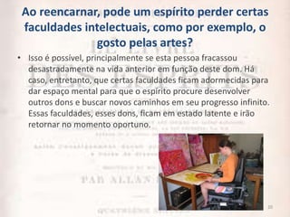 Ao reencarnar, pode um espírito perder certas
faculdades intelectuais, como por exemplo, o
gosto pelas artes?
• Isso é possível, principalmente se esta pessoa fracassou
desastradamente na vida anterior em função deste dom. Há
caso, entretanto, que certas faculdades ficam adormecidas para
dar espaço mental para que o espírito procure desenvolver
outros dons e buscar novos caminhos em seu progresso infinito.
Essas faculdades, esses dons, ficam em estado latente e irão
retornar no momento oportuno.
20
 