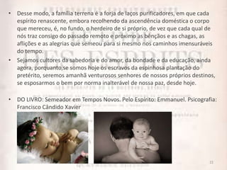• Desse modo, a família terrena é a forja de laços purificadores, em que cada
espírito renascente, embora recolhendo da ascendência doméstica o corpo
que mereceu, é, no fundo, o herdeiro de si próprio, de vez que cada qual de
nós traz consigo do passado remoto e próximo as bênçãos e as chagas, as
aflições e as alegrias que semeou para si mesmo nos caminhos imensuráveis
do tempo.
• Sejamos cultores da sabedoria e do amor, da bondade e da educação, ainda
agora, porquanto,se somos hoje os escravos da espinhosa plantação do
pretérito, seremos amanhã venturosos senhores de nossos próprios destinos,
se esposarmos o bem por norma inalterável de nossa paz, desde hoje.
• DO LIVRO: Semeador em Tempos Novos. Pelo Espírito: Emmanuel. Psicografia:
Francisco Cândido Xavier
22
 