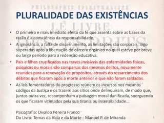PLURALIDADE DAS EXISTÊNCIAS
• O primeiro e mais imediato efeito da fé que assenta sobre as bases da
razão é a consciência da responsabilidade.
• A ignorância, a falta de discernimento, as limitações são corporais, logo
superadas após a libertação do cárcere orgânico no qual esteve por breve
ou largo período para a redenção educativa.
• Pais e filhos crucificados nas traves invisíveis das enfermidades físicas,
psíquicas ou morais são comparsas dos mesmos delitos, novamente
reunidos para a renovação de propósitos, através do ressarcimento dos
débitos que ficaram após a morte anterior e que não foram saldados.
• As leis fomentadoras do progresso reúnem os incursos nos mesmos
códigos da Justiça e os trazem aos sítios onde delinquiram, de modo que,
juntos outra vez, recomponham a paisagem moral danificada, soerguendo
os que ficaram vitimados pela sua tirania ou insensibilidade...
Psicografia: Divaldo Pereira Franco
Do Livro: Temas da Vida e da Morte - Manoel P. de Miranda 3
 