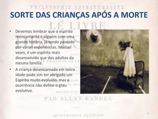 SORTE DAS CRIANÇAS APÓS A MORTE
• Devemos lembrar que o espírito
reencarnante é alguém com uma
grande história, já tendo passado
por várias experiências. Muitas
vezes, é um espírito mais
desenvolvido que dos adultos da
mesma família.
• A criança desencarnada em tenra
idade pode sim ter abrigado um
Espírito muito evoluído, mas a
ocorrência não define o grau
evolutivo.
4
 