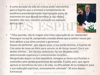 • A curta duração da vida da criança pode representar,
para o Espírito que a animava o complemento de
existência precedentemente interrompida antes do
momento em que devera terminar, e sua morte,
também não raro, constitui provação ou expiação
para os pais.
5
• " Filha querida, não te magoe essa nova separação do ser idolatrado!
Prossegue na tua fé, cumprindo a missão divina que o senhor houve por
bem deferir a tua alma sensível e generosa!
Depois de perfumar , por alguns anos, a tua senda terrena, o Espírito de
Ciro volve de novo ao Além para saturar-se de forças novas! Ciro é um
destes últimos... Em séculos anteriores, foi um déspota cruel,
exterminando esperança e envenenando corações...
Mergulhado depois na luta expiatória, renegou as dores sacrificantes e
enveredou pela senda ignominiosa do suicídio. É justo, pois, que agora
aprecie os benefícios da luta e da vida, na dificuldade de os readquirir para
a sua redenção espiritual, ansiosamente colimada”. 50 anos depois,
Emmanuel.
 