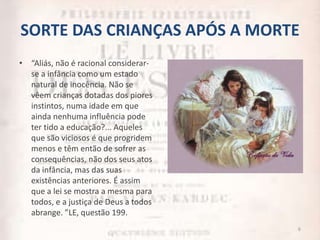 SORTE DAS CRIANÇAS APÓS A MORTE
• “Aliás, não é racional considerar-
se a infância como um estado
natural de inocência. Não se
vêem crianças dotadas dos piores
instintos, numa idade em que
ainda nenhuma influência pode
ter tido a educação?... Aqueles
que são viciosos é que progridem
menos e têm então de sofrer as
consequências, não dos seus atos
da infância, mas das suas
existências anteriores. É assim
que a lei se mostra a mesma para
todos, e a justiça de Deus a todos
abrange. ”LE, questão 199.
6
 