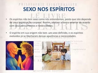 SEXO NOS ESPÍRITOS
• Os espíritos não tem sexo como nós entendemos, posto que isto depende
de uma organização corporal. Porém, adotam a forma exterior de acordo
com seus pensamentos e necessidades.
• O espírito em sua origem não tem um sexo definido, e os espíritos
evoluídos já se libertaram dessas aparências e necessidades.
7
 