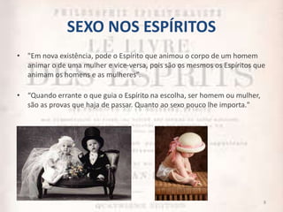 SEXO NOS ESPÍRITOS
• "Em nova existência, pode o Espírito que animou o corpo de um homem
animar o de uma mulher e vice-versa, pois são os mesmos os Espíritos que
animam os homens e as mulheres”.
• “Quando errante o que guia o Espírito na escolha, ser homem ou mulher,
são as provas que haja de passar. Quanto ao sexo pouco lhe importa."
8
 