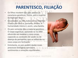 PARENTESCO, FILIAÇÃO
• Os filhos recebem dos pais apenas os
caracteres genéticos, físicos, pois o espírito
é criado por Deus.
• Encarnados, ou não, todos somos Espíritos
criados por Deus e, portanto, irmãos. A
humanidade inteira é, assim, uma família.
• Os pais somente dão o material genético;
O corpo espiritual, apoiando-se no DNA
oferecido vai modelar o novo corpo,
copiando as condições de saúde ou de
doença do perispírito, que se refletirão no
novo corpo em formação.
• Entretanto, os pais podem ajudar esses
processos biológicos com bons
sentimentos e emoções equilibradas...
9
 