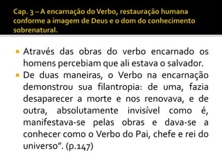  Através das obras do verbo encarnado os 
homens percebiamque ali estava o salvador. 
 De duas maneiras, o Verbo na encarnação 
demonstrou sua filantropia: de uma, fazia 
desaparecer a morte e nos renovava, e de 
outra, absolutamente invisível como é, 
manifestava-se pelas obras e dava-se a 
conhecer como o Verbo do Pai, chefe e rei do 
universo”. (p.147) 
 