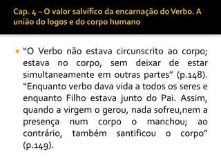  “O Verbo não estava circunscrito ao corpo; 
estava no corpo, sem deixar de estar 
simultaneamente em outras partes” (p.148). 
“Enquanto verbo dava vida a todos os seres e 
enquanto Filho estava junto do Pai. Assim, 
quando a virgem o gerou, nada sofreu,nem a 
presença num corpo o manchou; ao 
contrário, também santificou o corpo” 
(p.149). 
 