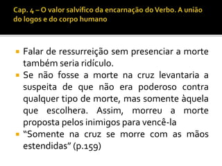  Falar de ressurreição sem presenciar a morte 
também seria ridículo. 
 Se não fosse a morte na cruz levantaria a 
suspeita de que não era poderoso contra 
qualquer tipo de morte, mas somente àquela 
que escolhera. Assim, morreu a morte 
proposta pelos inimigos para vencê-la 
 “Somente na cruz se morre com as mãos 
estendidas” (p.159) 
 