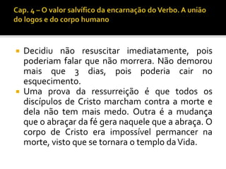  Decidiu não resuscitar imediatamente, pois 
poderiam falar que não morrera. Não demorou 
mais que 3 dias, pois poderia cair no 
esquecimento. 
 Uma prova da ressurreição é que todos os 
discípulos de Cristo marcham contra a morte e 
dela não tem mais medo. Outra é a mudança 
que o abraçar da fé gera naquele que a abraça. O 
corpo de Cristo era impossível permancer na 
morte, visto que se tornara o templo da Vida. 
 
