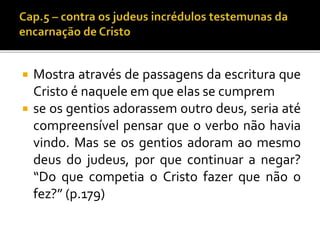  Mostra através de passagens da escritura que 
Cristo é naquele em que elas se cumprem 
 se os gentios adorassem outro deus, seria até 
compreensível pensar que o verbo não havia 
vindo. Mas se os gentios adoram ao mesmo 
deus do judeus, por que continuar a negar? 
“Do que competia o Cristo fazer que não o 
fez?” (p.179) 
 