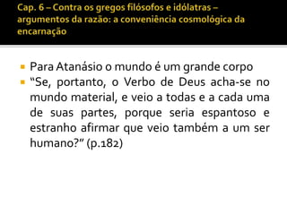  Para Atanásio o mundo é um grande corpo 
 “Se, portanto, o Verbo de Deus acha-se no 
mundo material, e veio a todas e a cada uma 
de suas partes, porque seria espantoso e 
estranho afirmar que veio também a um ser 
humano?” (p.182) 
 