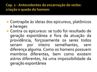 Contrapõe às ideias dos epicureus, platônicos 
e hereges 
 Contra os epicureus: se tudo foi resultado de 
geração espontânea e fora da atuação da 
providência, forçosamente os seres todos 
seriam por inteiro semelhantes, sem 
diferença alguma. Como os homens possuem 
membros diferentes, bem como existem 
astros diferentes, há uma impossibilidade da 
geração espontânea 
 