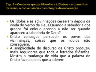  Os ídolos e as adivinhações cessaram depois da 
vinda do Verbo de Deus.Quando a sabedoria dos 
gregos foi enlouquecendo a não ser quando 
apareceu a sabedoria de Deus? 
 Cristo consegue persuadir os povos das 
vizinhanças, coisas que os ídolos não 
conseguem. 
 A simplicidade do discurso de Cristo produziu 
mais seguidores que toda a letrados filósofos. 
Mostra a mudança de vida que a palavra de 
Cristo faz naqueles que a aderem 
 