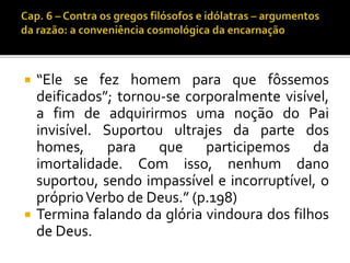  “Ele se fez homem para que fôssemos 
deificados”; tornou-se corporalmente visível, 
a fim de adquirirmos uma noção do Pai 
invisível. Suportou ultrajes da parte dos 
homes, para que participemos da 
imortalidade. Com isso, nenhum dano 
suportou, sendo impassível e incorruptível, o 
próprioVerbo de Deus.” (p.198) 
 Termina falando da glória vindoura dos filhos 
de Deus. 
