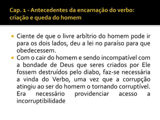  Ciente de que o livre arbítrio do homem pode ir 
para os dois lados, deu a lei no paraíso para que 
obedecessem. 
 Com o cair do homem e sendo incompatível com 
a bondade de Deus que seres criados por Ele 
fossem destruídos pelo diabo, faz-se necessária 
a vinda do Verbo, uma vez que a corrupção 
atingiu ao ser do homem o tornando corruptível. 
Era necessário providenciar acesso a 
incorruptibilidade 
 