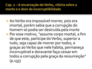  Ao Verbo era impossível morrer, pois era 
imortal, porém sabia que a corrupção do 
homem só podia ser destruída pela morte 
 Por esse motivo, “assume corpo mortal, a fim 
de que este, partícipe do Verbo, superior a 
tudo, seja capaz de morrer por todos, e 
graças ao Verbo que nele habita, permaneça 
incorruptível e doravante faça cessar em 
todos a corrupção pela graça da ressurreição” 
(p.135) 
 