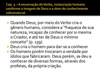  Quando Deus, por meio do Verbo cria o 
gênero humano, considera a “fraqueza de sua 
natureza, incapaz de conhecer por si mesma 
o Criador, e até ter de Deus o mínimo 
conceito” (p. 139). 
 Deus cria o homem para dar-se a conhecer 
 Os homens porém trocaram a verdade por 
ídolos que fabricaram. Deus porém, se deu a 
conhecer de diversas formas, através dos 
profetas, da própria criação. 
 
