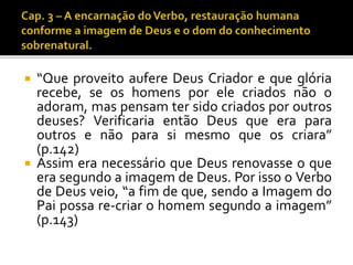  “Que proveito aufere Deus Criador e que glória 
recebe, se os homens por ele criados não o 
adoram, mas pensam ter sido criados por outros 
deuses? Verificaria então Deus que era para 
outros e não para si mesmo que os criara” 
(p.142) 
 Assim era necessário que Deus renovasse o que 
era segundo a imagem de Deus. Por isso o Verbo 
de Deus veio, “a fim de que, sendo a Imagem do 
Pai possa re-criar o homem segundo a imagem” 
(p.143) 
 