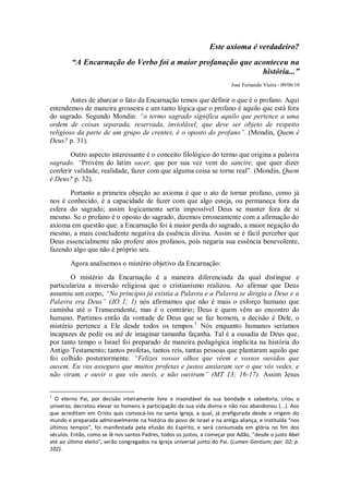 Este axioma é verdadeiro?
        “A Encarnação do Verbo foi a maior profanação que aconteceu na
                                                            história...”
                                                                          José Fernando Vieira - 09/06/10

        Antes de abarcar o fato da Encarnação temos que definir o que é o profano. Aqui
entendemos de maneira grosseira e um tanto lógica que o profano é aquilo que está fora
do sagrado. Segundo Mondin: “o termo sagrado significa aquilo que pertence a uma
ordem de coisas separada, reservada, inviolável; que deve ser objeto de respeito
religioso da parte de um grupo de crentes, é o oposto do profano”. (Mondin, Quem é
Deus? p. 31).
       Outro aspecto interessante é o conceito filológico do termo que origina a palavra
sagrado. “Provém do latim sacer, que por sua vez vem do sancire, que quer dizer
conferir validade, realidade, fazer com que alguma coisa se torne real”. (Mondin, Quem
é Deus? p. 32).
       Portanto a primeira objeção ao axioma é que o ato de tornar profano, como já
nos é conhecido, é a capacidade de fazer com que algo esteja, ou permaneça fora da
esfera do sagrado; assim logicamente seria impossível Deus se manter fora de si
mesmo. Se o profano é o oposto do sagrado, dizemos erroneamente com a afirmação do
axioma em questão que: a Encarnação foi à maior perda do sagrado, a maior negação do
mesmo, a mais concludente negativa da essência divina. Assim se é fácil perceber que
Deus essencialmente não profere atos profanos, pois negaria sua essência benevolente,
fazendo algo que não é próprio seu.
        Agora analisemos o mistério objetivo da Encarnação:
        O mistério da Encarnação é a maneira diferenciada da qual distingue e
particulariza a inversão religiosa que o cristianismo realizou. Ao afirmar que Deus
assumiu um corpo, “No princípio já existia a Palavra e a Palavra se dirigia a Deus e a
Palavra era Deus” (JO 1; 1) nós afirmamos que não é mais o esforço humano que
caminha até o Transcendente, mas é o contrário; Deus é quem vêm ao encontro do
humano. Partimos então da vontade de Deus que se faz homem, a decisão é Dele, o
mistério pertence a Ele desde todos os tempos.1 Nós enquanto humanos seríamos
incapazes de pedir ou até de imaginar tamanha façanha. Tal é a ousadia de Deus que,
por tanto tempo o Israel foi preparado de maneira pedagógica implícita na história do
Antigo Testamento; tantos profetas, tantos reis, tantas pessoas que plantaram aquilo que
foi colhido posteriormente. “Felizes vossos olhos que vêem e vossos ouvidos que
ouvem. Eu vos asseguro que muitos profetas e justos ansiaram ver o que vós vedes, e
não viram, e ouvir o que vós ouvis, e não ouviram” (MT 13; 16-17). Assim Jesus


1
  O eterno Pai, por decisão inteiramente livre e insondável da sua bondade e sabedoria, criou o
universo, decretou elevar os homens à participação da sua vida divina e não nos abandonou (...). Aos
que acreditam em Cristo quis convocá-los na santa Igreja, a qual, já prefigurada desde a origem do
mundo e preparada admiravelmente na história do povo de Israel e na antiga aliança, e instituída “nos
últimos tempos”, foi manifestada pela efusão do Espírito, e será consumada em glória no fim dos
séculos. Então, como se lê nos santos Padres, todos os justos, a começar por Adão, “desde o justo Abel
até ao último eleito”, serão congregados na Igreja universal junto do Pai. (Lumen Gentium; par. 02; p.
102).
 