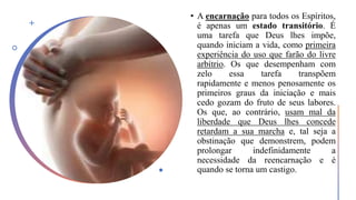 • A encarnação para todos os Espíritos,
é apenas um estado transitório. É
uma tarefa que Deus lhes impõe,
quando iniciam a vida, como primeira
experiência do uso que farão do livre
arbítrio. Os que desempenham com
zelo essa tarefa transpõem
rapidamente e menos penosamente os
primeiros graus da iniciação e mais
cedo gozam do fruto de seus labores.
Os que, ao contrário, usam mal da
liberdade que Deus lhes concede
retardam a sua marcha e, tal seja a
obstinação que demonstrem, podem
prolongar indefinidamente a
necessidade da reencarnação e é
quando se torna um castigo.
 