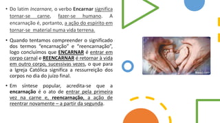 • Do latim Incarnare, o verbo Encarnar significa
tornar-se carne, fazer-se humano. A
encarnação é, portanto, a ação do espírito em
tornar-se material numa vida terrena.
• Quando tentamos compreender o significado
dos termos “encarnação” e “reencarnação”,
logo concluímos que ENCARNAR é entrar em
corpo carnal e REENCARNAR é retornar à vida
em outro corpo, sucessivas vezes, o que para
a Igreja Católica significa a ressurreição dos
corpos no dia do juízo final.
• Em síntese popular, acredita-se que a
encarnação é o ato de entrar pela primeira
vez na carne e, reencarnação, a ação de
reentrar novamente – a partir da segunda.
 