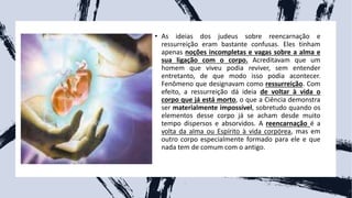 • As ideias dos judeus sobre reencarnação e
ressurreição eram bastante confusas. Eles tinham
apenas noções incompletas e vagas sobre a alma e
sua ligação com o corpo. Acreditavam que um
homem que viveu podia reviver, sem entender
entretanto, de que modo isso podia acontecer.
Fenômeno que designavam como ressurreição. Com
efeito, a ressurreição dá ideia de voltar à vida o
corpo que já está morto, o que a Ciência demonstra
ser materialmente impossível, sobretudo quando os
elementos desse corpo já se acham desde muito
tempo dispersos e absorvidos. A reencarnação é a
volta da alma ou Espírito à vida corpórea, mas em
outro corpo especialmente formado para ele e que
nada tem de comum com o antigo.
 
