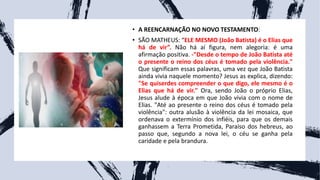• A REENCARNAÇÃO NO NOVO TESTAMENTO:
• SÃO MATHEUS: “ELE MESMO (João Batista) é o Elias que
há de vir”. Não há aí figura, nem alegoria: é uma
afirmação positiva. -"Desde o tempo de João Batista até
o presente o reino dos céus é tomado pela violência."
Que significam essas palavras, uma vez que João Batista
ainda vivia naquele momento? Jesus as explica, dizendo:
"Se quiserdes compreender o que digo, ele mesmo é o
Elias que há de vir." Ora, sendo João o próprio Elias,
Jesus alude à época em que João vivia com o nome de
Elias. "Até ao presente o reino dos céus é tomado pela
violência": outra alusão à violência da lei mosaica, que
ordenava o extermínio dos infiéis, para que os demais
ganhassem a Terra Prometida, Paraíso dos hebreus, ao
passo que, segundo a nova lei, o céu se ganha pela
caridade e pela brandura.
 