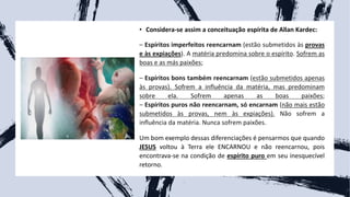 • Considera-se assim a conceituação espírita de Allan Kardec:
– Espíritos imperfeitos reencarnam (estão submetidos às provas
e às expiações). A matéria predomina sobre o espírito. Sofrem as
boas e as más paixões;
– Espíritos bons também reencarnam (estão submetidos apenas
às provas). Sofrem a influência da matéria, mas predominam
sobre ela. Sofrem apenas as boas paixões;
– Espíritos puros não reencarnam, só encarnam (não mais estão
submetidos às provas, nem às expiações). Não sofrem a
influência da matéria. Nunca sofrem paixões.
Um bom exemplo dessas diferenciações é pensarmos que quando
JESUS voltou à Terra ele ENCARNOU e não reencarnou, pois
encontrava-se na condição de espírito puro em seu inesquecível
retorno.
 