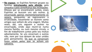 • No espaço, os Espíritos formam grupos ou
famílias entrelaçados pela afeição, pela
simpatia e pela semelhança das inclinações.
Ditosos por se encontrarem juntos, esses
Espíritos se buscam uns aos outros. A
encarnação apenas momentaneamente os
separa, porquanto, ao regressarem à
erraticidade, novamente se reúnem como
amigos que voltam de uma viagem. Muitas
vezes, até, uns seguem a outros na
encarnação, vindo aqui reunir-se numa
mesma família, ou num mesmo círculo, a
fim de trabalharem juntos pelo seu mútuo
adiantamento. Se uns encarnam e outros
não, nem por isso deixam de estar unidos
pelo pensamento. Os que se conservam
livres velam pelos que se acham em
cativeiro.
 