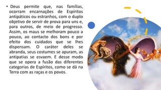 • Deus permite que, nas famílias,
ocorram encarnações de Espíritos
antipáticos ou estranhos, com o duplo
objetivo de servir de prova para uns e,
para outros, de meio de progresso.
Assim, os maus se melhoram pouco a
pouco, ao contacto dos bons e por
efeito dos cuidados que se lhes
dispensam. O caráter deles se
abranda, seus costumes se apuram, as
antipatias se esvaem. E desse modo
que se opera a fusão das diferentes
categorias de Espíritos, como se dá na
Terra com as raças e os povos.
 