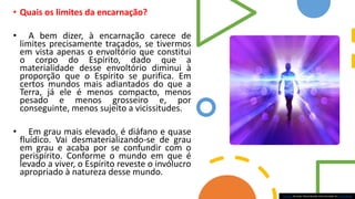 • Quais os limites da encarnação?
• A bem dizer, à encarnação carece de
limites precisamente traçados, se tivermos
em vista apenas o envoltório que constitui
o corpo do Espírito, dado que a
materialidade desse envoltório diminui à
proporção que o Espírito se purifica. Em
certos mundos mais adiantados do que a
Terra, já ele é menos compacto, menos
pesado e menos grosseiro e, por
conseguinte, menos sujeito a vicissitudes.
• Em grau mais elevado, é diáfano e quase
fluídico. Vai desmaterializando-se de grau
em grau e acaba por se confundir com o
perispírito. Conforme o mundo em que é
levado a viver, o Espírito reveste o invólucro
apropriado à natureza desse mundo.
Esta Foto de Autor Desconhecido está licenciado em CC BY-NC-ND
 