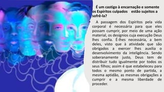 • É um castigo à encarnação e somente
os Espíritos culpados estão sujeitos a
sofrê-la?
• A passagem dos Espíritos pela vida
corporal é necessária para que eles
possam cumprir, por meio de uma ação
material, os desígnios cuja execução Deus
lhes confia. É-lhes necessária, a bem
deles, visto que à atividade que são
obrigados a exercer lhes auxilia o
desenvolvimento da inteligência. Sendo
soberanamente justo, Deus tem de
distribuir tudo igualmente por todos os
seus filhos; assim é que estabeleceu para
todos o mesmo ponto de partida, a
mesma aptidão, as mesmas obrigações a
cumprir e a mesma liberdade de
proceder.
 