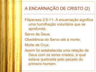 A ENCARNAÇÃO DE CRISTO (2)
Filipenses 2:5-11- A encarnação significa
uma humilhação voluntária que se
aprofunda:
Servo de Deus;
Obediência do Servo até á morte;
Morte de Cruz;
Assim foi estabelecida uma relação de
Deus com os seres criados, á qual
estava quebrada pelo pecado do
primeiro homem.
 