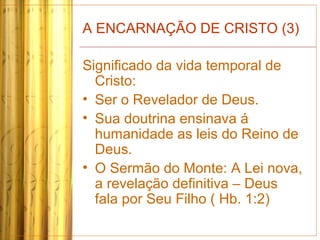 A ENCARNAÇÃO DE CRISTO (3)
Significado da vida temporal de
Cristo:
• Ser o Revelador de Deus.
• Sua doutrina ensinava á
humanidade as leis do Reino de
Deus.
• O Sermão do Monte: A Lei nova,
a revelação definitiva – Deus
fala por Seu Filho ( Hb. 1:2)
 